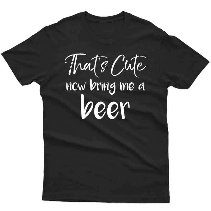 That's Cute Now Bring Me A Beer Shirt Funny Grandpa Dad Tee